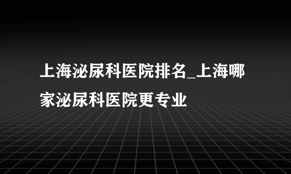 上海泌尿科医院排名_上海哪家泌尿科医院更专业