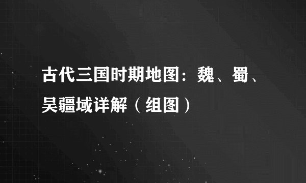 古代三国时期地图：魏、蜀、吴疆域详解（组图）