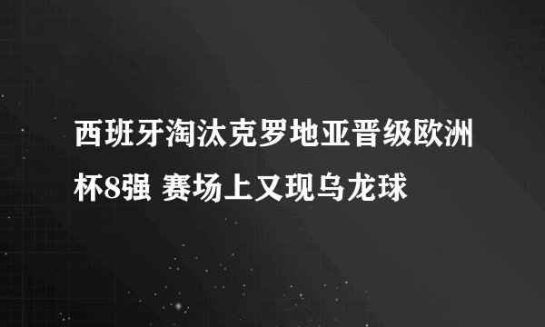 西班牙淘汰克罗地亚晋级欧洲杯8强 赛场上又现乌龙球