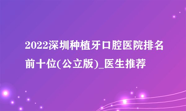 2022深圳种植牙口腔医院排名前十位(公立版)_医生推荐