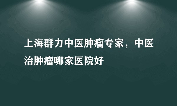 上海群力中医肿瘤专家,中医治肿瘤哪家医院好