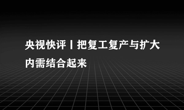 央视快评丨把复工复产与扩大内需结合起来