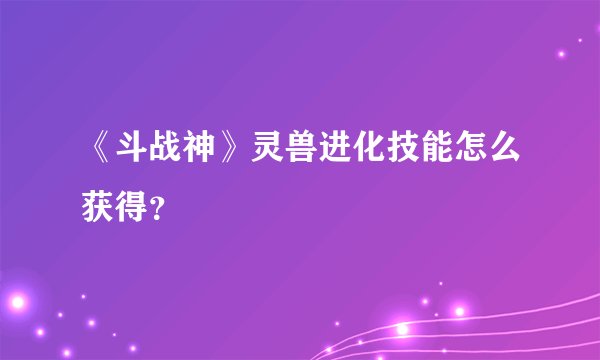 《斗战神》灵兽进化技能怎么获得?