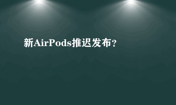 新AirPods推迟发布?