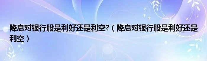 降息对银行股是利好还是利空?（降息对银行股是利好还是利空）