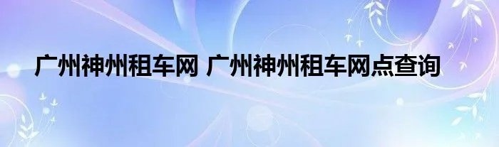 广州神州租车网 广州神州租车网点查询