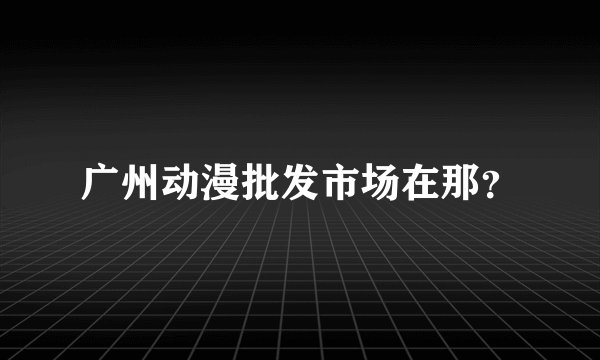 广州动漫批发市场在那？