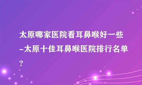 太原哪家医院看耳鼻喉好一些-太原十佳耳鼻喉医院排行名单？