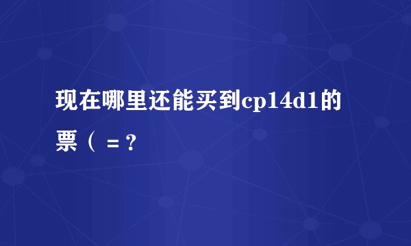 现在哪里还能买到cp14d1的票(=?
