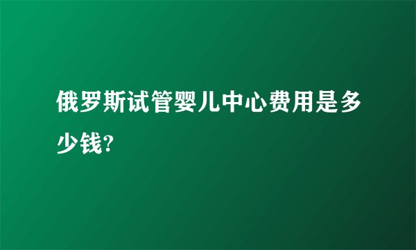 俄罗斯试管婴儿中心费用是多少钱?
