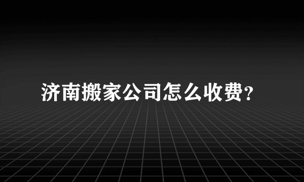 济南搬家公司怎么收费？
