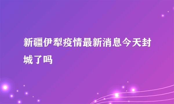 新疆伊犁疫情最新消息今天封城了吗