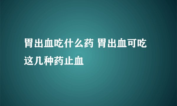 胃出血吃什么药 胃出血可吃这几种药止血