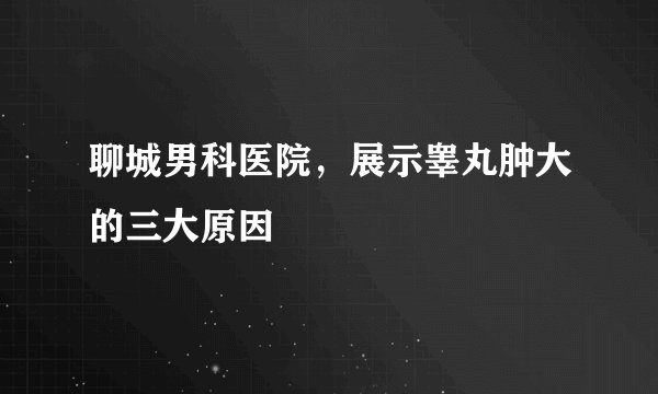 聊城男科医院，展示睾丸肿大的三大原因