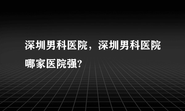 深圳男科医院，深圳男科医院哪家医院强?