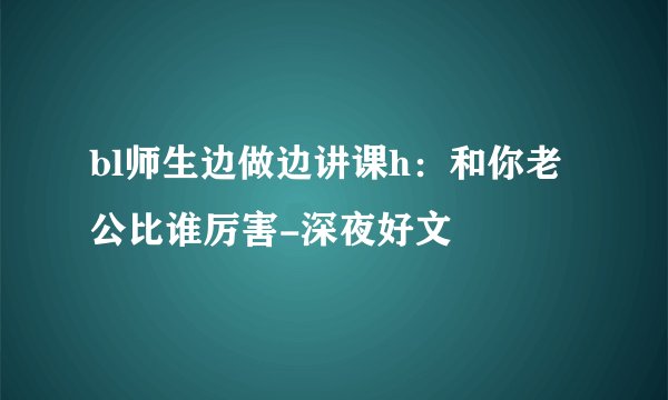 bl师生边做边讲课h:和你老公比谁厉害-深夜好文