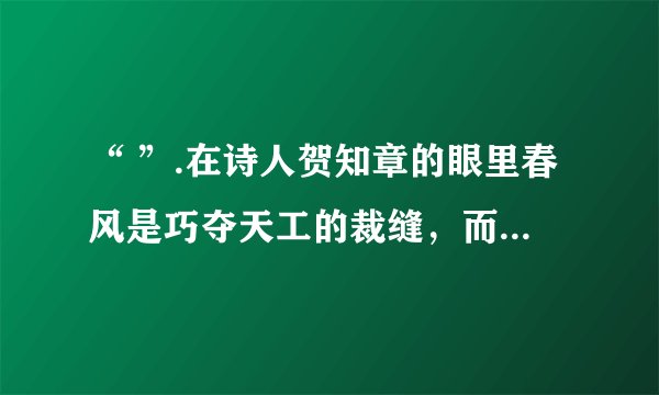 “ ”.在诗人贺知章的眼里春风是巧夺天工的裁缝,而我最喜欢的是和风雨“ ”