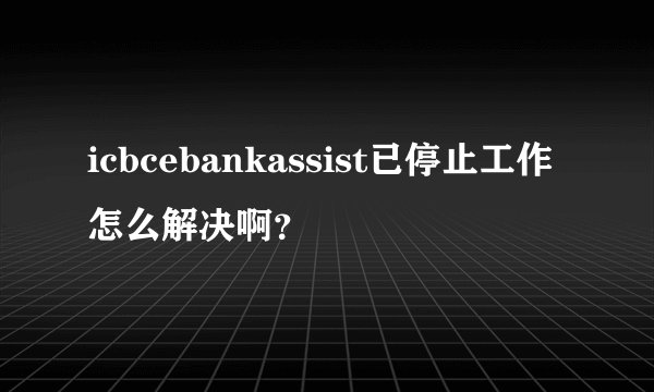 icbcebankassist已停止工作怎么解决啊？