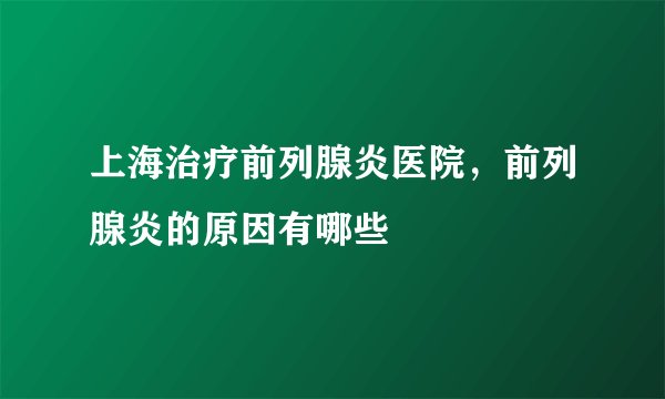 上海治疗前列腺炎医院，前列腺炎的原因有哪些
