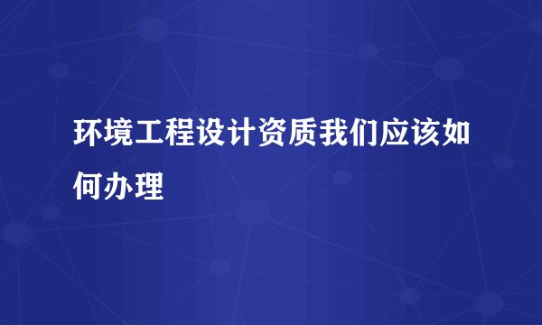 环境工程设计资质我们应该如何办理