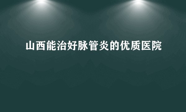 山西能治好脉管炎的优质医院