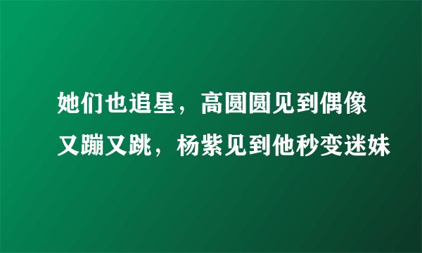 她们也追星,高圆圆见到偶像又蹦又跳,杨紫见到他秒变迷妹