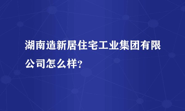 湖南造新居住宅工业集团有限公司怎么样?
