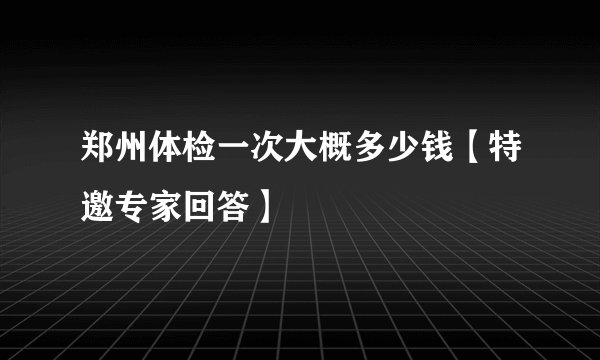郑州体检一次大概多少钱【特邀专家回答】