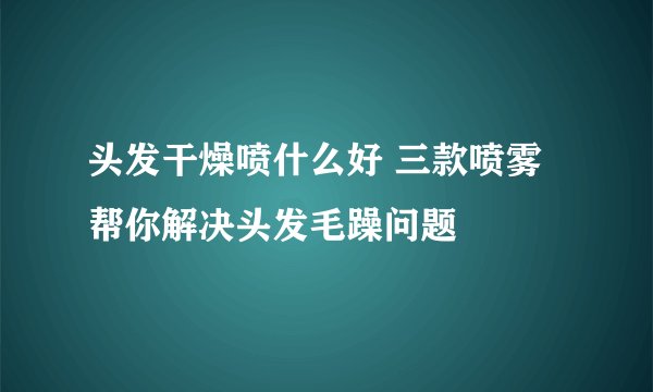 头发干燥喷什么好 三款喷雾帮你解决头发毛躁问题