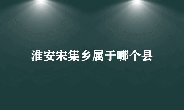 淮安宋集乡属于哪个县