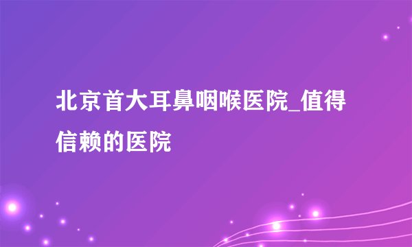 北京首大耳鼻咽喉医院_值得信赖的医院
