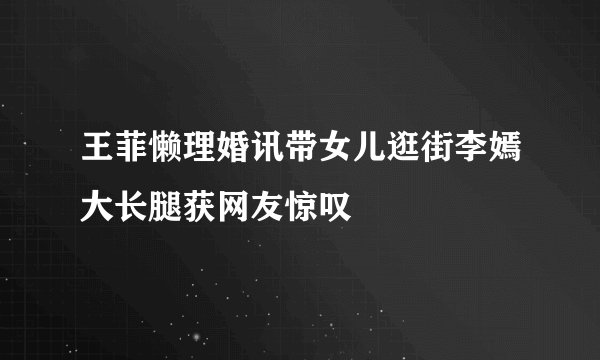 王菲懒理婚讯带女儿逛街李嫣大长腿获网友惊叹