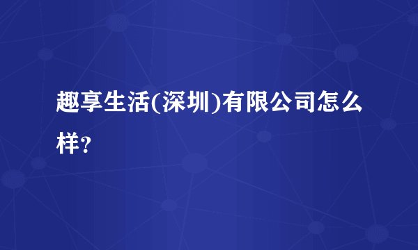 趣享生活(深圳)有限公司怎么样?