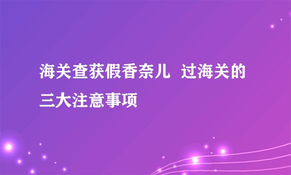 海关查获假香奈儿 过海关的三大注意事项
