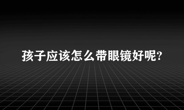 孩子应该怎么带眼镜好呢?