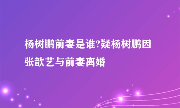 杨树鹏前妻是谁?疑杨树鹏因张歆艺与前妻离婚