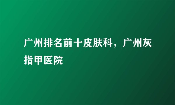 广州排名前十皮肤科，广州灰指甲医院