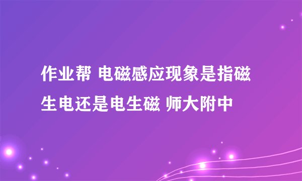 作业帮 电磁感应现象是指磁生电还是电生磁 师大附中