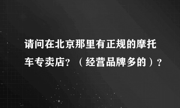 请问在北京那里有正规的摩托车专卖店？（经营品牌多的）？