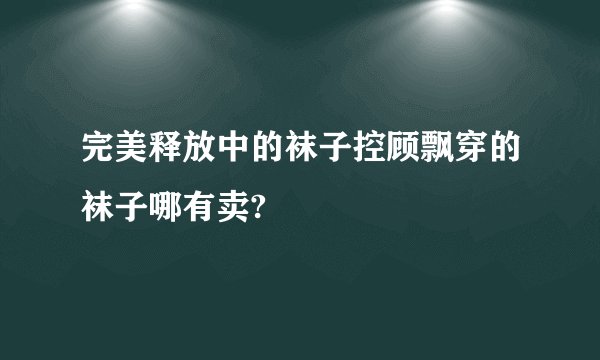 完美释放中的袜子控顾飘穿的袜子哪有卖?