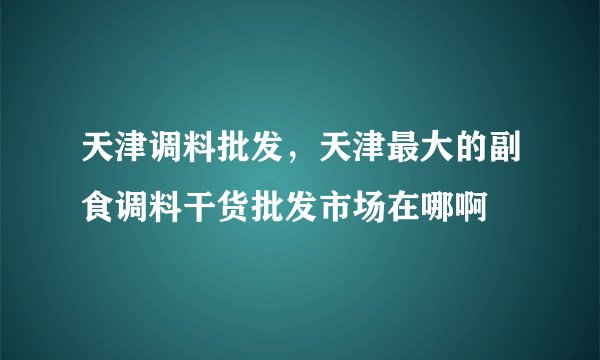 天津调料批发,天津最大的副食调料干货批发市场在哪啊