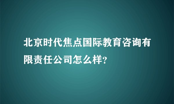 北京时代焦点国际教育咨询有限责任公司怎么样？
