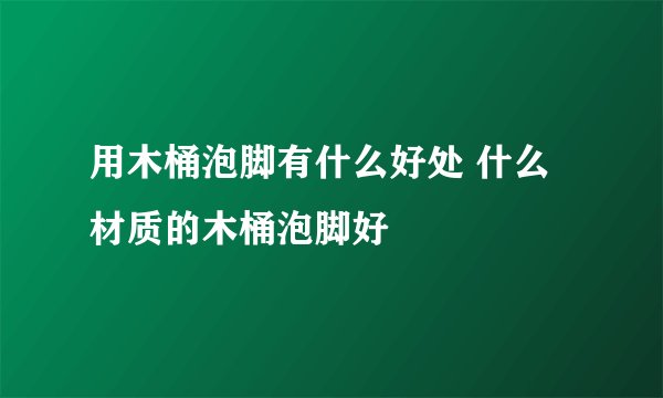 用木桶泡脚有什么好处 什么材质的木桶泡脚好