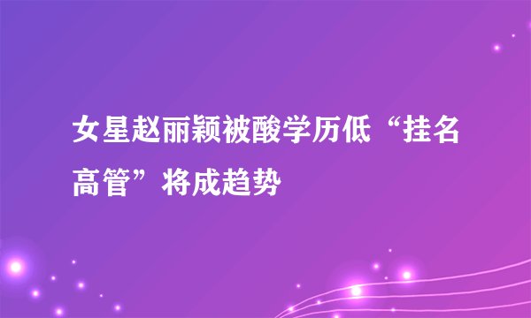女星赵丽颖被酸学历低“挂名高管”将成趋势