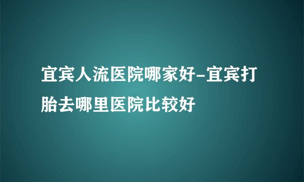 宜宾人流医院哪家好-宜宾打胎去哪里医院比较好