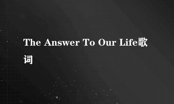 The Answer To Our Life歌词