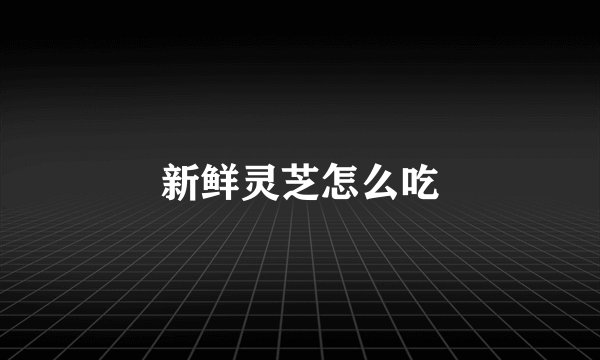 新鲜灵芝怎么吃
