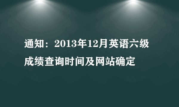通知:2013年12月英语六级成绩查询时间及网站确定