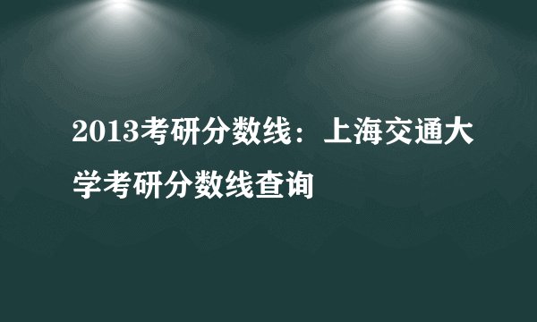 2013考研分数线：上海交通大学考研分数线查询