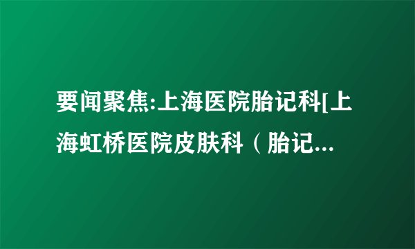 要闻聚焦:上海医院胎记科[上海虹桥医院皮肤科（胎记）咋样]